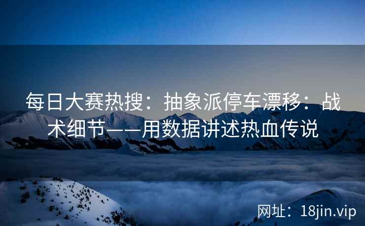 每日大赛热搜：抽象派停车漂移：战术细节——用数据讲述热血传说