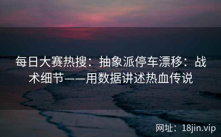 每日大赛热搜：抽象派停车漂移：战术细节——用数据讲述热血传说