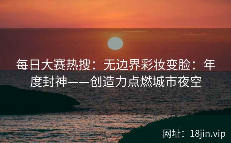 每日大赛热搜：无边界彩妆变脸：年度封神——创造力点燃城市夜空
