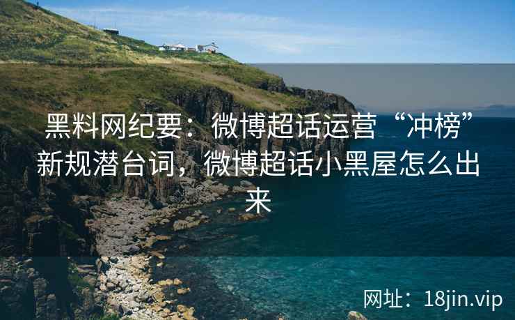 黑料网纪要：微博超话运营“冲榜”新规潜台词，微博超话小黑屋怎么出来