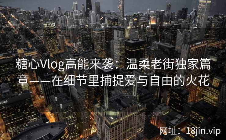 糖心Vlog高能来袭：温柔老街独家篇章——在细节里捕捉爱与自由的火花