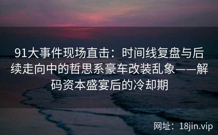 91大事件现场直击：时间线复盘与后续走向中的哲思系豪车改装乱象——解码资本盛宴后的冷却期