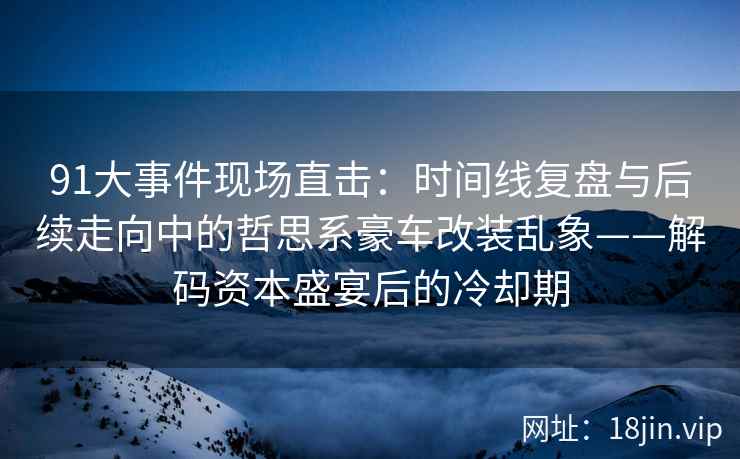 91大事件现场直击：时间线复盘与后续走向中的哲思系豪车改装乱象——解码资本盛宴后的冷却期