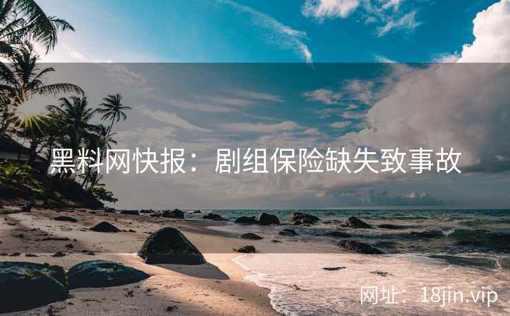 黑料网快报：剧组保险缺失致事故