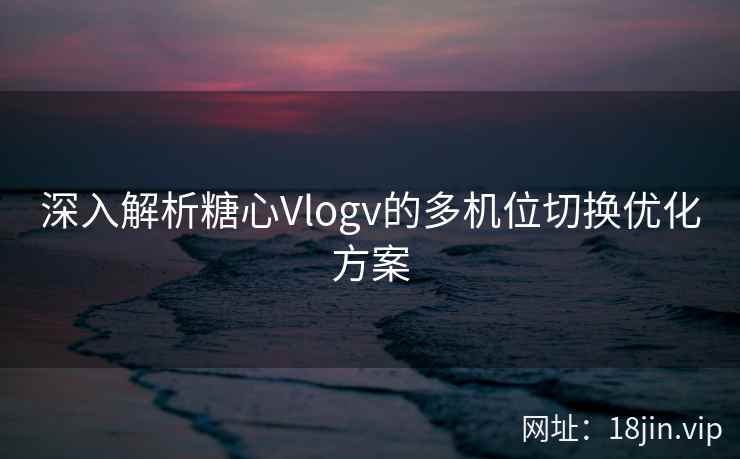 深入解析糖心Vlogv的多机位切换优化方案