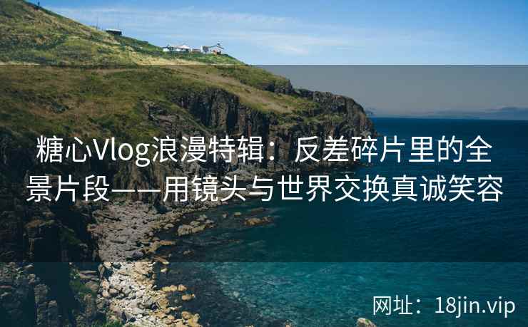 糖心Vlog浪漫特辑：反差碎片里的全景片段——用镜头与世界交换真诚笑容
