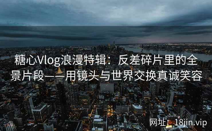 糖心Vlog浪漫特辑：反差碎片里的全景片段——用镜头与世界交换真诚笑容