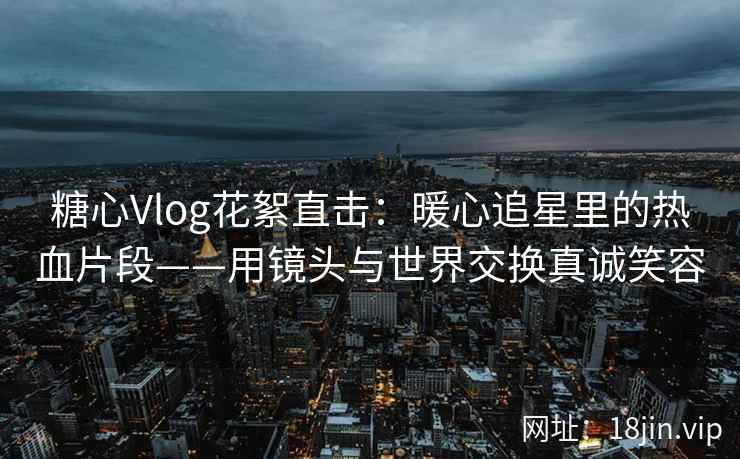 糖心Vlog花絮直击：暖心追星里的热血片段——用镜头与世界交换真诚笑容