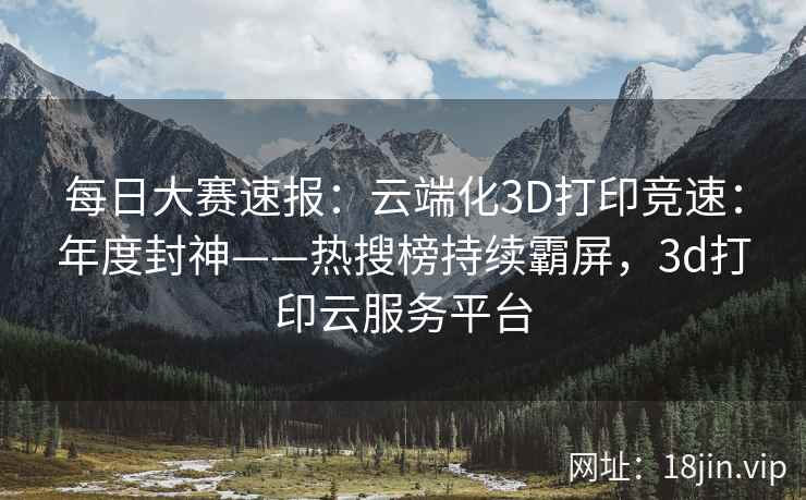 每日大赛速报：云端化3D打印竞速：年度封神——热搜榜持续霸屏，3d打印云服务平台