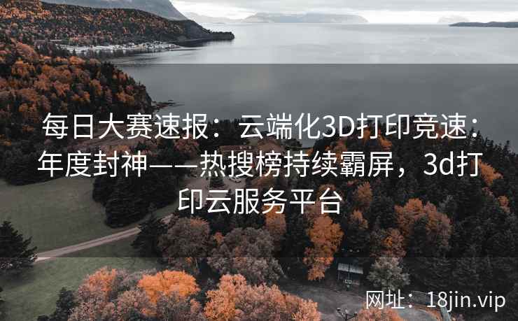 每日大赛速报：云端化3D打印竞速：年度封神——热搜榜持续霸屏，3d打印云服务平台