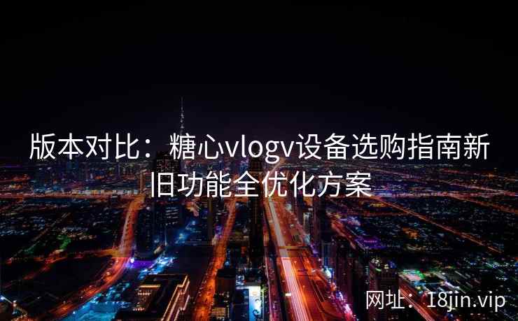 版本对比：糖心vlogv设备选购指南新旧功能全优化方案
