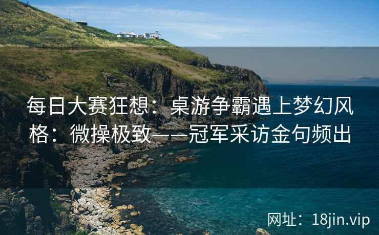 每日大赛狂想：桌游争霸遇上梦幻风格：微操极致——冠军采访金句频出